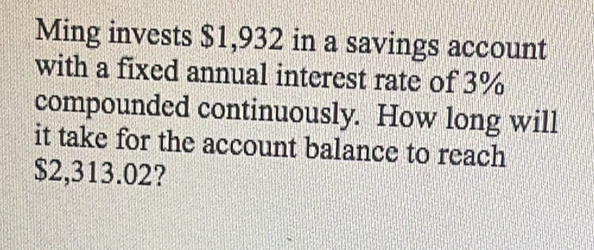 Ming invests $1,932 in a savings account 
with a fixed annual interest rate of 3%
compounded continuously. How long will 
it take for the account balance to reach
$2,313.02?