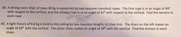 A dining room chair of mass 38 kg is supported by two (assume massless) ropes. The first rope is at an angle of 49°
with respect to the vertical, and the second rope is at an angle of 41° with respect to the verrical. Find the tension in 
each rope 
40. A light fixture of 6.8 kg is held to the ceiling by two massless lengths of chain link. The chain on the left makes an 
angle of 62^9 with the vertical. The other chain makes an angle of 39° with the vertical. Find the tension in each 
chain.