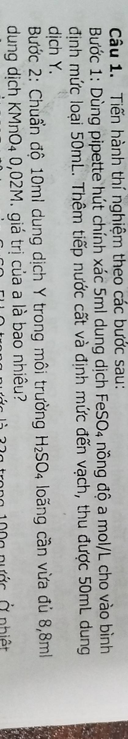 Tiến hành thí nghiệm theo các bước sau: 
Bước 1: Dùng pipette hút chính xác 5ml dung dịch FeSO₄ nồng độ a mol/L cho vào bình 
định mức loại 50mL. Thêm tiếp nước cất và định mức đến vạch, thu được 50mL dung 
dịch Y. 
Bước 2: Chuẩn độ 10mI dung dịch Y trong môi trường H_2SO_4 loãng cần vừa đủ 8,8m
dung dịch KMnO₄ 0,02M. giá trị của a là bao nhiêu? 
n a 9 0 g nước Ở nhiệt