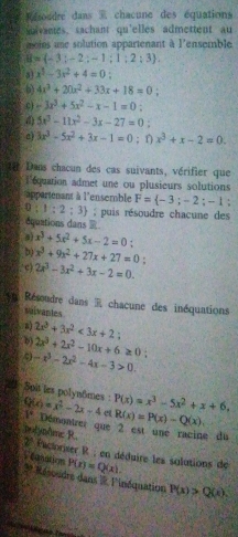 oudre dans 5 chacune des équations
uivantes, sachant qu'elles admettent au
moies une solution appartenant à l'ensemble
B= -3;-2;-1;1;2;3 .
a] x^5-3x^2+4=0
6 4x^3+20x^2+33x+18=0
c -3x^3+5x^2-x-1=0:
() 5x^3-11x^2-3x-27=0
a) 3x^3-5x^2+3x-1=0; 1) x^3+x-2=0.
e Dans chacun des cas suivants, vérifier que
lequation admet une ou plusieurs solutions
appartenant à l'ensemble F= -3;-2;-1
0:1:2:3 puis résoudre chacune des
dquations dans 
a) x^3+5x^2+5x-2=0.
b x^3+9x^2+27x+27=0
c) 2x^3-3x^2+3x-2=0.
Résoudre dans R chacune des inéquations
suivaples
a) 2x^3+3x^2<3x+2
b) 2x^3+2x^2-10x+6≥ 0:
-x^3-2x^2-4x-3>0.
20 Soit les polynômes : Q(x)=x^2-2x-4 1° Démontrer que 2 est une racine du e P(x)=x^3-5x^2+x+6,
R(x)=P(x)-Q(x),
polyn/me R  2° Pactoriser R ; en déduire les solutions de P(x)=Q(x).
* Résoudre dans l l'inéquation = Canar
P(x)>Q(x)