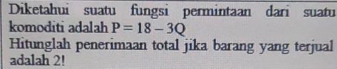 Diketahui suatu fungsi permintaan dari suatu 
komoditi adalah P=18-3Q
Hitunglah penerimaan total jika barang yang terjual 
adalah 2!