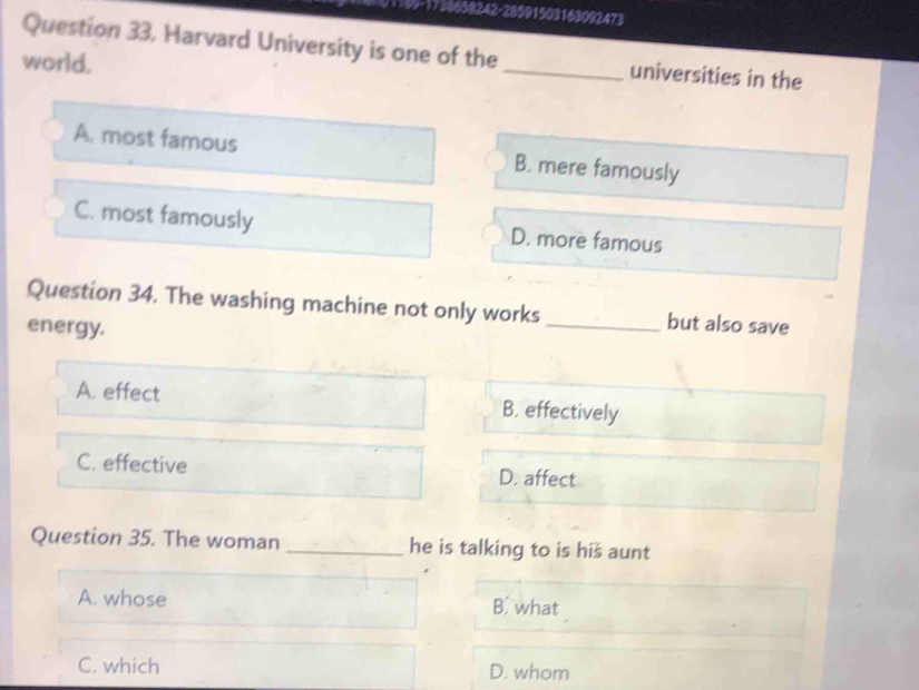 658242-28591503163092473
Question 33. Harvard University is one of the_ universities in the
world.
A. most famous B. mere famously
C. most famously D. more famous
Question 34. The washing machine not only works_ but also save
energy.
A. effect B. effectively
C. effective D. affect
Question 35. The woman _he is talking to is hiš aunt
A. whose B. what
C. which D. whom