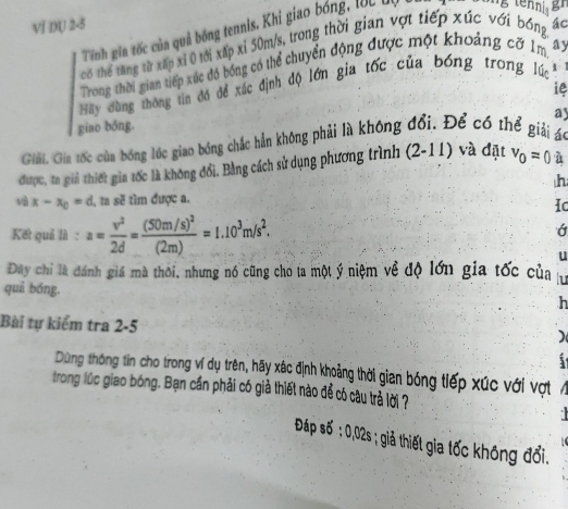 VIDU 2-5 
Tính gia tốc của quả bóng tennis. Khi giao bóng, lÚC đi 
có thể tăng từ xấp xỉ 0 tới xấp xỉ 50m/s, trong thời gian vợt tiếp xúc với bóng, ác 
Trong thời gian tiếp xúc đó bóng có thể chuyển động được một khoảng cỡ 1m ay 
Hãy dùng thông tin đó để xác định độ lớn gia tốc của bóng trong lúc 
ie 
ay 
giao bठng. 
Giải. Gia tốc của bóng lớc giao bóng chắc hẳn không phải là không đổi. Để có thể giải ác 
được, ta giả thiết gia tốc là không đổi. Bằng cách sử dụng phương trình (2-11) và đặt v_0=0 à 
h 
và x-x_0=d , a sẽ tìm được a. 
Ic 
Kết quả là : a= v^2/2d =frac (50m/s)^2(2m)=1.10^3m/s^2. 
u 
Đây chi là đánh giá mà thôi, nhưng nó cũng cho ta một ý niệm về độ lớn gia tốc của u 
quả bóng. 
h 
Bài tự kiểm tra 2-5 ) 
5 
Dùng thông tin cho trong ví dụ trên, hãy xác định khoảng thời gian bóng tiếp xúc với vợt 
trong lúc giao bóng. Bạn cần phải có giả thiết nào để có câu trả lời ? 
Đáp số ; 0,02s; giả thiết gia tốc không đổi.