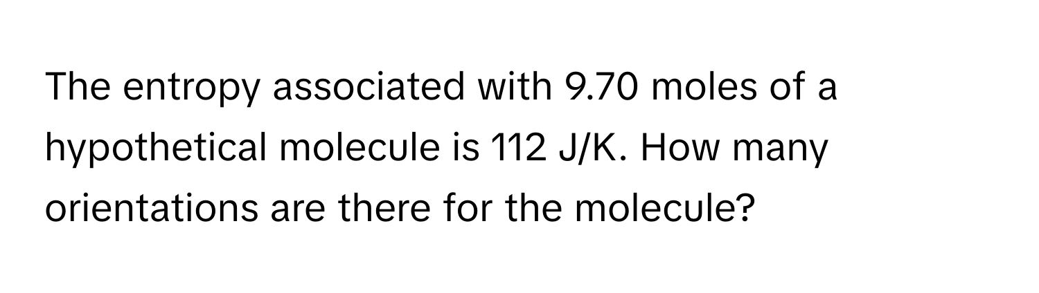 The entropy associated with 9.70 moles of a hypothetical molecule is 112 J/K. How many orientations are there for the molecule?