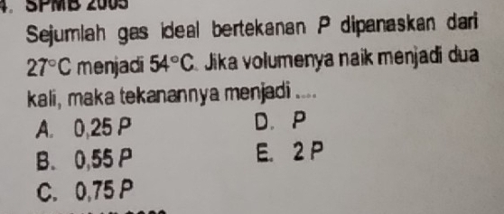 SPMB 2005
Sejumlah gas ideal bertekanan P dipanaskan dari
27°C menjadi 54°C Jika volumenya naik menjadi dua
kali, maka tekanannya menjadi ....
A. 0,25 P D. P
B. 0,55 P E. 2 P
C. 0,75 P