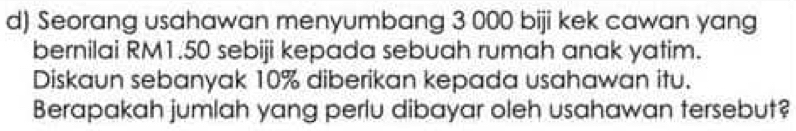 Seorang usahawan menyumbang 3 000 biji kek cawan yang 
bernilai RM1.50 sebiji kepada sebuah rumah anak yatim. 
Diskaun sebanyak 10% diberikan kepada usahawan itu. 
Berapakah jumlah yang perlu dibayar oleh usahawan tersebut?