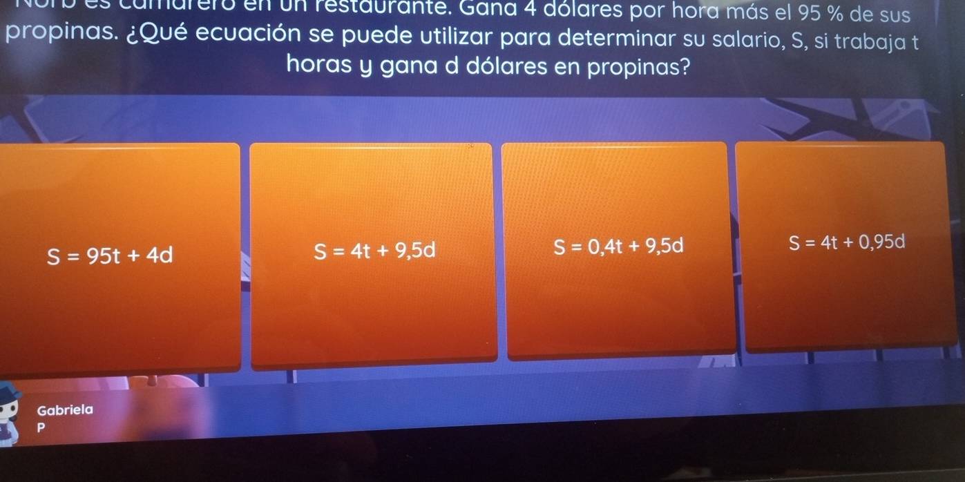 elo en un restaurante. Gana 4 dólares por hora más el 95 % de sus
propinas. ¿Qué ecuación se puede utilizar para determinar su salario, S, si trabaja t
horas y gana d dólares en propinas?
S=95t+4d
S=4t+9,5d
S=0,4t+9,5d
S=4t+0,95d
Gabriela