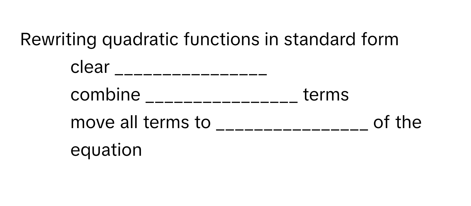 Rewriting quadratic functions in standard form 
1) clear ________________ 
2) combine ________________ terms 
3) move all terms to ________________ of the equation