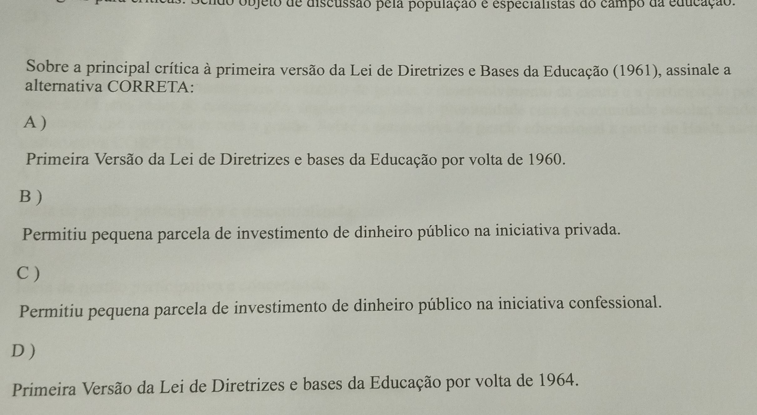 do objeto de discussão pela população e especialistas do campo da educação.
Sobre a principal crítica à primeira versão da Lei de Diretrizes e Bases da Educação (1961), assinale a
alternativa CORRETA:
A )
Primeira Versão da Lei de Diretrizes e bases da Educação por volta de 1960.
B )
Permitiu pequena parcela de investimento de dinheiro público na iniciativa privada.
C )
Permitiu pequena parcela de investimento de dinheiro público na iniciativa confessional.
D )
Primeira Versão da Lei de Diretrizes e bases da Educação por volta de 1964.