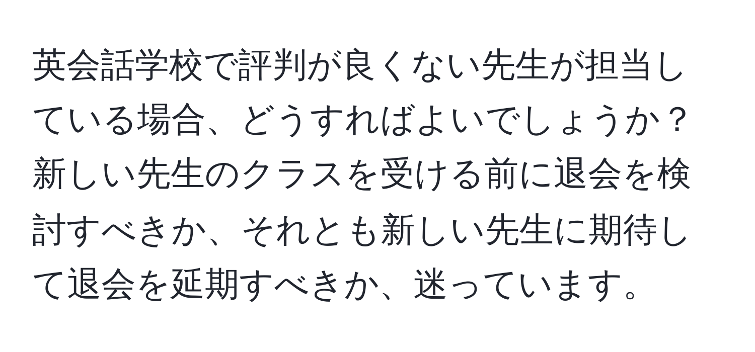 英会話学校で評判が良くない先生が担当している場合、どうすればよいでしょうか？新しい先生のクラスを受ける前に退会を検討すべきか、それとも新しい先生に期待して退会を延期すべきか、迷っています。