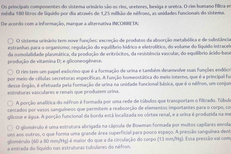 Os principais componentes do sistema urinário são os rins, ureteres, bexiga e uretra. O rim humano filtra er
média 180 litros de líquido por dia através de 1,25 milhão de néfrons, as unidades funcionais do sistema.
De acordo com a informação, marque a alternativa INCORRETA:
O sistema urinário tem nove funções: excreção de produtos da absorção metabólica e de substância
estranhas para o organismo; regulação do equilíbrio hídrico e eletrolítico, do volume do líquido intracelo
da osmolalidade plasmática, da produção de eritrócitos, da resistência vascular, do equilíbrio ácido-base
produção de vitamina D; e gliconeogênese.
O rim tem um papel exócrino que é a formação de urina e também desenvolve suas funções endócr
por meio de células secretoras específicas. A função homeostática do meio interno, que é a principal fu
desse órgão, é efetuada pela formação de urina na unidade funcional básica, que é o néfron, um conjun
estruturas vasculares e renais que produzem urina.
A porção analítica do néfron é formada por uma rede de túbulos que transportam o filtrado. Túbule
cercados por vasos sanguíneos que permitem a reabsorção de elementos importantes para o corpo, co
glicose e água. A porção funcional da borda está localizada no córtex renal, e a urina é produzida na me
O glomérulo é uma estrutura abrigada na cápsula de Bowman formada por muitos capilares enrola
uns aos outros, o que forma uma grande área superficial para pouco espaço. A pressão sanguínea dent
glomérulo (60 a 80 mm/Hg) é maior do que a da circulação do corpo (13 mm/Hg). Essa pressão vai com
a entrada do líquido nas estruturas tubulares do néfron.