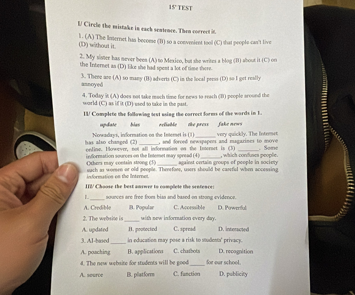 15' TEST
I/ Circle the mistake in each sentence. Then correct it.
1. (A) The Internet has become (B) so a convenient tool (C) that people can't live
(D) without it.
2. My sister has never been (A) to Mexico, but she writes a blog (B) about it (C) on
the Internet as (D) like she had spent a lot of time there.
3. There are (A) so many (B) adverts (C) in the local press (D) so I get really
annoyed
4. Today it (A) does not take much time for news to reach (B) people around the
world (C) as if it (D) used to take in the past.
II/ Complete the following text using the correct forms of the words in 1.
update bias reliable the press fake news
Nowadays, information on the Internet is (1) _very quickly. The Internet
has also changed (2) _, and forced newspapers and magazines to move
online. However, not all information on the Internet is (3) _. Some
information sources on the Internet may spread (4) _, which confuses people.
Others may contain strong (5)_ against certain groups of people in society
such as women or old people. Therefore, users should be careful when accessing
information on the Internet.
III/ Choose the best answer to complete the sentence:
1._ sources are free from bias and based on strong evidence.
A. Credible B. Popular C. Accessible D. Powerful
_
2. The website is with new information every day.
A. updated B. protected C. spread D. interacted
_
3. AI-based in education may pose a risk to students' privacy.
A. poaching B. applications C. chatbots D. recognition
4. The new website for students will be good _for our school.
A. source B. platform C. function D. publicity