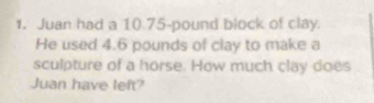 Juan had a 10.75-pound block of clay. 
He used 4.6 pounds of clay to make a 
sculpture of a horse. How much clay does 
Juan have left?