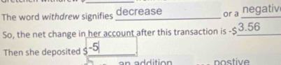 The word withdrew signifies decrease or a negativ 
So, the net change in her account after this transaction is -$3.56 _ 
Then she deposited -5 _ 
nostive