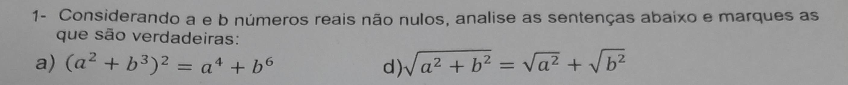 1- Considerando a e b números reais não nulos, analise as sentenças abaixo e marques as
que são verdadeiras:
a) (a^2+b^3)^2=a^4+b^6 d) sqrt(a^2+b^2)=sqrt(a^2)+sqrt(b^2)