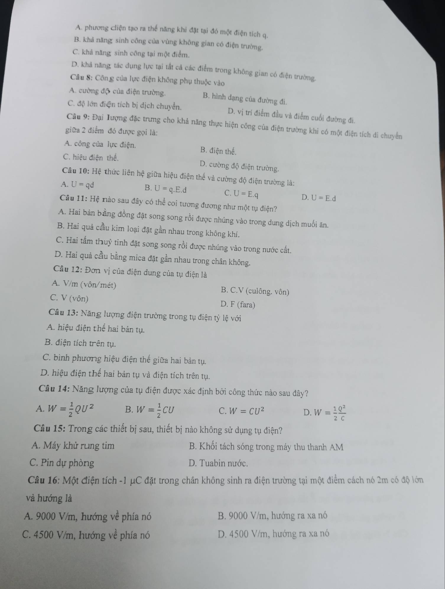 A. phương ciện tạo ra thế năng khi đặt tại đó một điện tích q.
B. khả năng sinh công của vùng không gian có điện trường.
C. khả năng sinh công tại một điểm.
D. khả năng, tác dụng lực tại tất cả các điểm trong không gian có điện trường.
Câu 8: Công của lực điện không phụ thuộc vào
A. cường độ của điện trường.
B. hình dạng của đường đi.
C. độ lớn điện tích bị dịch chuyển. D. vị trí điểm đầu và điểm cuối đường đi.
Câu 9: Đại lượng đặc trưng cho khả năng thực hiện công của điện trường khi có một điện tích di chuyển
giữa 2 điểm đó được gọi là:
A. công của lực điện. B. điện thế.
C. hiệu điện thế.
D. cường độ điện trường.
Câu 10 H tệ thức liên hệ giữa hiệu điện thế và cường độ điện trường là:
A. U=qd
B. U=q.E.d C. U=E.q D. U=E.d
Câu 11: Hệ nào sau đây có thể coi tương đương như một tụ điện?
A. Hai bản bằng đồng đặt song song rồi được nhúng vào trong dung dịch muối ăn.
B. Hai quả cầu kim loại đặt gần nhau trong không khí.
C. Hai tấm thuỷ tinh đặt song song rồi được nhúng vào trong nước cất.
D. Hai quả cầu bằng mica đặt gần nhau trong chân không.
Câu 12: Đơn vị của điện dung của tụ điện là
A. V/m (vôn/mét) B. C.V (culông. vôn)
C. V (vôn) D. F (fara)
Câu 13: Năng lượng điện trường trong tụ điện tỷ lệ với
A. hiệu điện thế hai bản tụ.
B. điện tích trên tụ.
C. bình phương hiệu điện thế giữa hai bản tụ.
D. hiệu điện thế hai bản tụ và điện tích trên tụ.
Câu 14: Năng lượng của tụ điện được xác định bởi công thức nào sau đây?
A. W= 1/2 QU^2 B. W= 1/2 CU C. W=CU^2
D. W= 1/2  Q^2/C 
Câu 15: Trong các thiết bị sau, thiết bị nào không sử dụng tụ điện?
A. Máy khử rung tim B. Khối tách sóng trong máy thu thanh AM
C. Pin dự phòng D. Tuabin nước.
Câu 16: Một điện tích -1 μC đặt trong chân không sinh ra điện trường tại một điểm cách nó 2m có độ lớn
và hướng là
A. 9000 V/m, hướng về phía nó B. 9000 V/m, hướng ra xa nó
C. 4500 V/m, hướng về phía nó D. 4500 V/m, hướng ra xa nó
