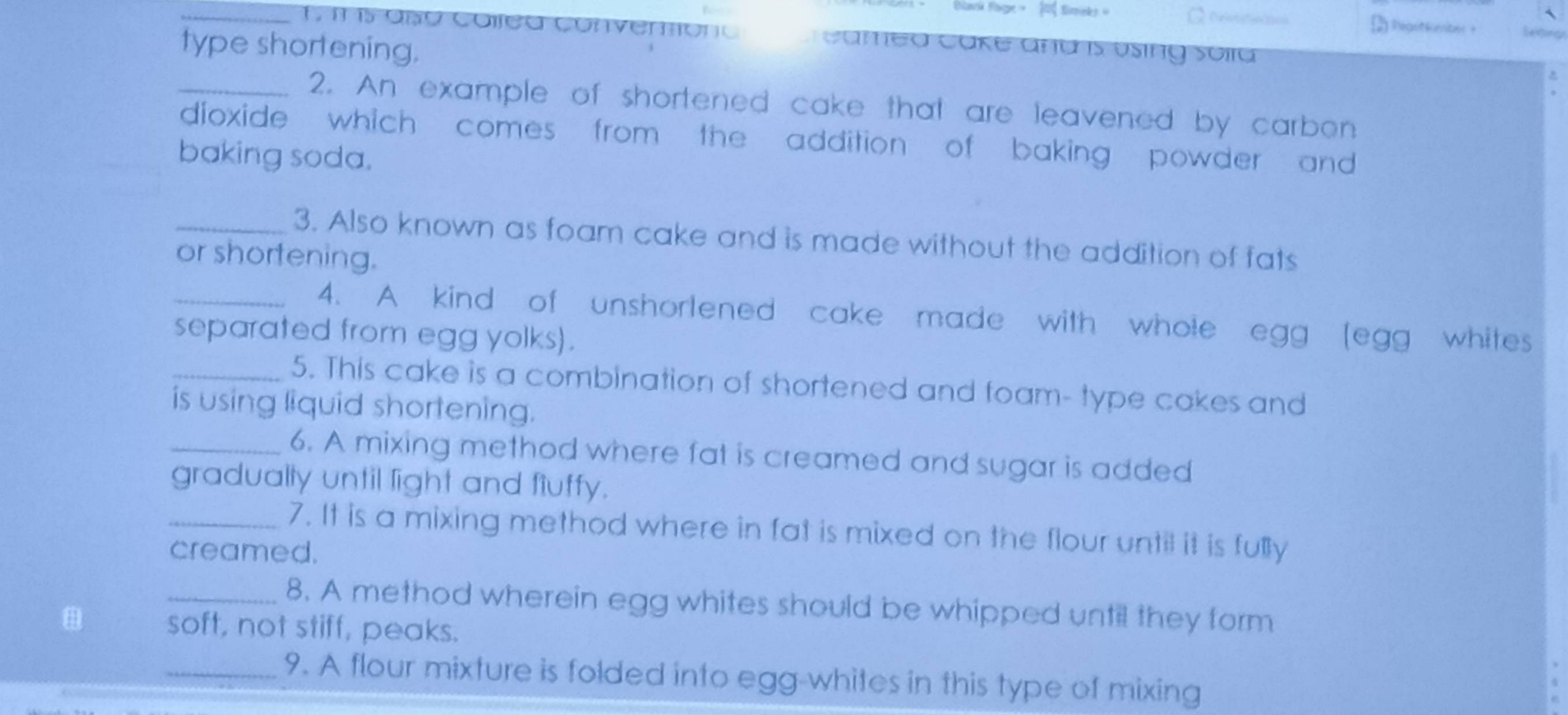 Bank Page - 0 timeks Regotiun 
T m i5 aạo collea conventono Cameo Cake ana is úsing soia 

type shortening. 
_2. An example of shortened cake that are leavened by carbon 
dioxide which comes from the addition of baking powder and 
baking soda. 
_3. Also known as foam cake and is made without the addition of fats 
or shortening. 
_4. A kind of unshorlened cake made with whole egg (egg whites 
separated from egg yolks). 
_5. This cake is a combination of shortened and foam- type cakes and 
is using liquid shortening. 
_6. A mixing method where fat is creamed and sugar is added 
gradually until light and fiuffy. 
_7. It is a mixing method where in fat is mixed on the flour until it is fully 
creamed. 
_8. A method wherein egg whites should be whipped until they form 
soft, not stiff, peaks. 
_9. A flour mixture is folded into egg-whites in this type of mixing