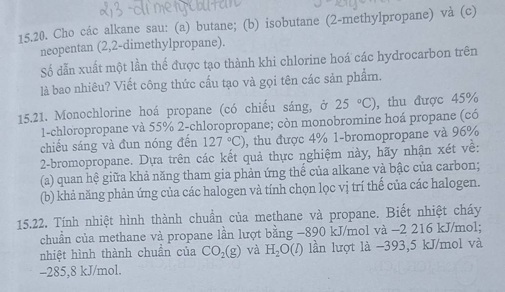 Cho các alkane sau: (a) butane; (b) isobutane (2-methylpropane) và (c) 
neopentan (2,2-dimethylpropane). 
Số dẫn xuất một lần thế được tạo thành khi chlorine hoá các hydrocarbon trên 
là bao nhiêu? Viết công thức cấu tạo và gọi tên các sản phẩm. 
15.21. Monochlorine hoá propane (có chiếu sáng, ở 25°C) , thu được 45%
1-chloropropane và 55% 2 -chloropropane; còn monobromine hoá propane (có 
chiếu sáng và đun nóng đến 127°C) , thu được 4% 1-bromopropane và 96%
2-bromopropane. Dựa trên các kết quả thực nghiệm này, hãy nhận xét về: 
(a) quan hệ giữa khả năng tham gia phản ứng thế của alkane và bậc của carbon; 
(b) khả năng phản ứng của các halogen và tính chọn lọc vị trí thể của các halogen. 
15.22. Tính nhiệt hình thành chuẩn của methane và propane. Biết nhiệt cháy 
chuẩn của methane và propane lần lượt bằng −890 kJ/mol và −2 216 kJ/mol; 
nhiệt hình thành chuần của CO_2(g) và H_2O(l) lần lượt là −393, 5 kJ/mol và
-285, 8 kJ/mol.