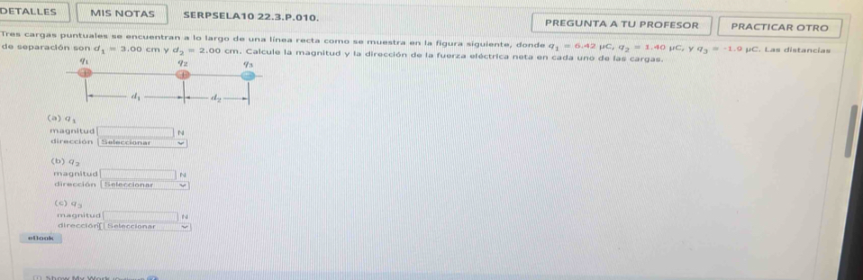 DETALLES MIS NOTAS SERPSELA10 22.3.P.010. PREGUNTA A TU PROFESOR PRACTICAR OTRO
Tres cargas puntuales se encuentran a lo largo de una línea recta como se muestra en la figura siguiente, donde q_1=6.42mu C,q_2=1.40mu C, y q_3=-1.9
de separación son d_1=3.00 Cty n y d_2=2.00cm. Calcule la magnitud y la dirección de la fuerza eléctrica neta en cada uno de las cargas. μC. Las distancias
(a)q_1
magnitud N
dirección | Selecciónar
(b) 92
magnitud □ N
dirección [Selección w
(c)q
magnitud □ H
dirección Seleccionar
ellook