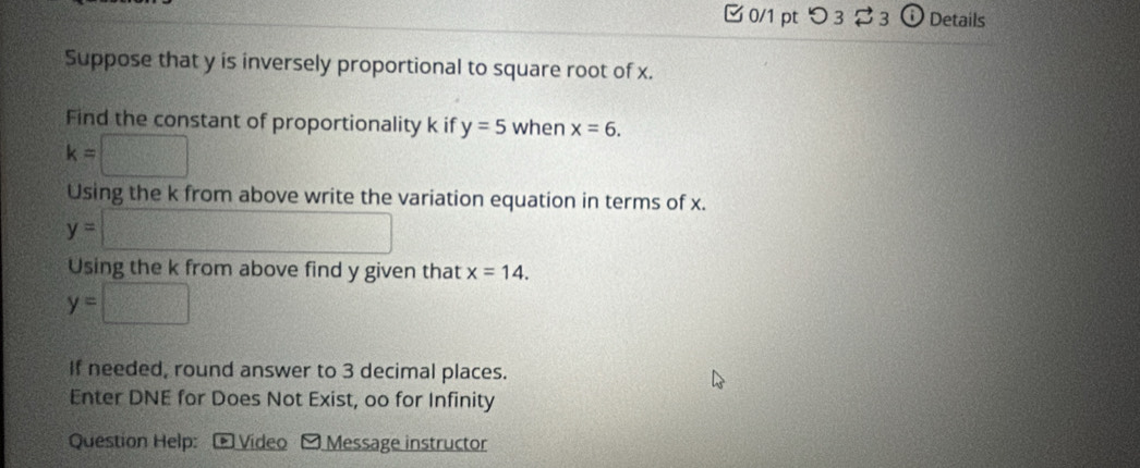 つ 3 3 o Details 
Suppose that y is inversely proportional to square root of x. 
Find the constant of proportionality k if y=5 when x=6.
k=□
Using the k from above write the variation equation in terms of x.
y=□
Using the k from above find y given that x=14.
y=□ frac □ )^1=□° 
If needed, round answer to 3 decimal places. 
Enter DNE for Does Not Exist, oo for Infinity 
Question Help: Vídeo O Message instructor