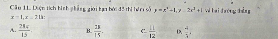 a
Câu 11. Diện tích hình phẳng giới hạn bởi đồ thị hàm số y=x^3+1, y=2x^2+1 và hai đường thẳng
x=1, x=2 là:
A.  28π /15 .  28/15 . C.  11/12 . D.  4/3 . 
B.