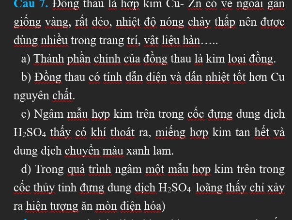 Đông thau là hợp kim Cu- Zn có ve ngoài gân 
giống vàng, rất dẻo, nhiệt độ nóng chảy thấp nên được 
dùng nhiều trong trang trí, vật liệu hàn..... 
a) Thành phần chính của đồng thau là kim loại đồng. 
b) Đồng thau có tính dẫn điện và dẫn nhiệt tốt hơn Cu 
nguyên chất. 
c) Ngâm mẫu hợp kim trên trong cốc đựng dung dịch
H_2SO_4 thấy có khí thoát ra, miếng hợp kim tan hết và 
dung dịch chuyền màu xanh lam. 
d) Trong quá trình ngâm một mẫu hợp kim trên trong 
cốc thủy tinh đựng dung dịch H_2SO_4 loãng thấy chỉ xảy 
ra hiện tượng ăn mòn điện hóa)