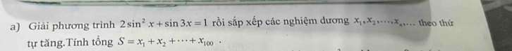 Giải phương trình 2sin^2x+sin 3x=1 rồi sắp xếp các nghiệm dương x_1, x_2,..., x_n,... theo thứ
tự tăng.Tính tổng S=x_1+x_2+·s +x_100.