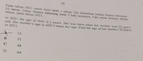 Pada tahun 2021 urnur Anis ialah x tahun. Dia dijahirkaa ketika ibunya berumur
tahun, pada tahun 2021.
32 taliun. Umur ibunya sekarang ialah 3 kali umuraya. Cari umur ibunya, dalam
In 2021 the age of Anis is x years. She was born when her mother was 32 years
in 2021.
old. Her mother's age is now 3 times her age. Find the age of her mother, in years.
16
B 32
C
48
D 64