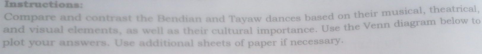 Instructions: 
Compare and contrast the Bendian and Tayaw dances based on their musical, theatrical, 
and visual elements, as well as their cultural importance. Use the Venn diagram below to 
plot your answers. Use additional sheets of paper if necessary.