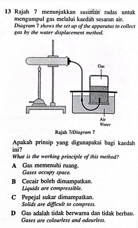 Rajah 7 menunjukkan susunan radas untuk
mengumpul gas melalui kaedah sesaran air.
Diagram 7 shows the set up of the apparatus to collect
gas by the water displacement method.
Rajah 7/Diagram 7
Apakah prinsip yang digunapakai bagi kaedah
ini?
What is the working principle of this method?
A Gas memenuhi ruang.
Gases occupy space.
B Cecair boleh dimampatkan.
Liquids are compressible.
C Pepejal sukar dimampatkan.
Solids are difficult to compress.
D Gas adalah tidak berwarna dan tidak berbau.
Gases are colourless and odourless.