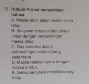 Hukum Proust menyatakan
bahwa:
A. Massa atom dalam reaksi kimia
tetap
B. Senyawa tersusun dari unsur-
unsur dengan perbandingan
massa tetap.
C. Gas bereaksi dalam
perbandingan volume yang
sederhana
D. Massa reaktan sama dengan
massa produk
E. Setiap senyawa memiliki energi
tetap.