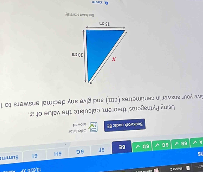 ath.. Moana 2 opera 
13, 625kP 
s 
61 Summ 
A 6B 6C 6D 6E 6F 6G 6H 
Calculator 
Bookwork code: 6E allowed 
Using Pythagoras' theorem, calculate the value of x. 
Give your answer in centimetres (cm) and give any decimal answers to 1
Not drawn accurately 
Zoom