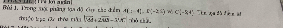 HAN IIL. (Tra lới ngàn) 
Bài 1. Trong mặt phẳng tọa độ Oxy cho điểm A(1;-4), B(-2;2) và C(-5;4) Tìm tọa độ điểm M 
thuộc trục Ox thỏa mãn |vector MA+2vector MB+3vector MC| nhỏ nhất.