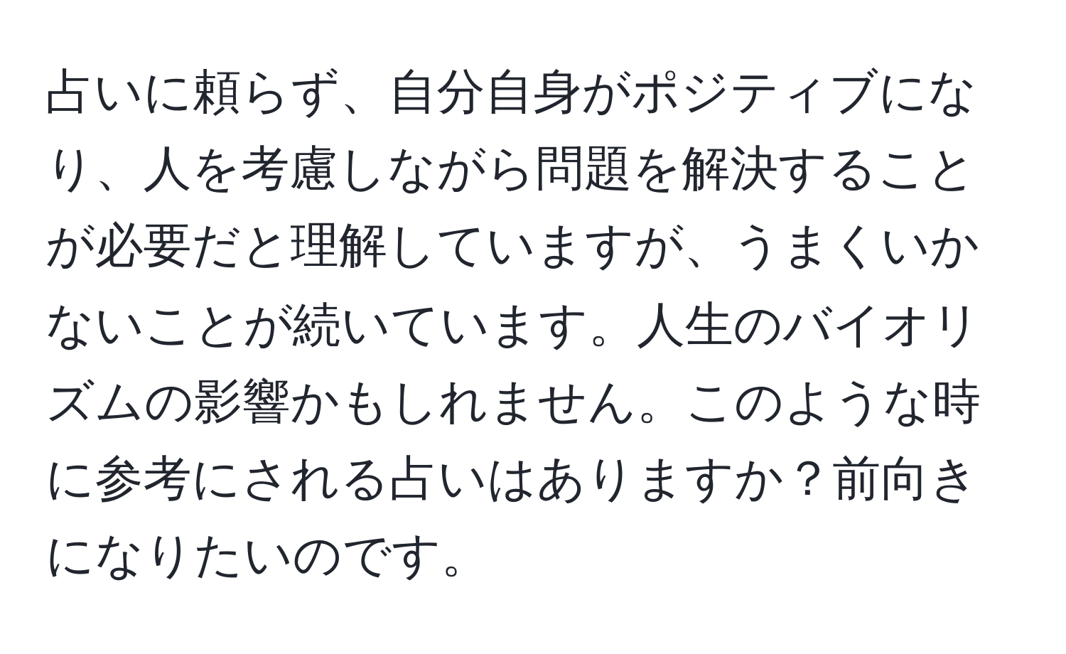 占いに頼らず、自分自身がポジティブになり、人を考慮しながら問題を解決することが必要だと理解していますが、うまくいかないことが続いています。人生のバイオリズムの影響かもしれません。このような時に参考にされる占いはありますか？前向きになりたいのです。