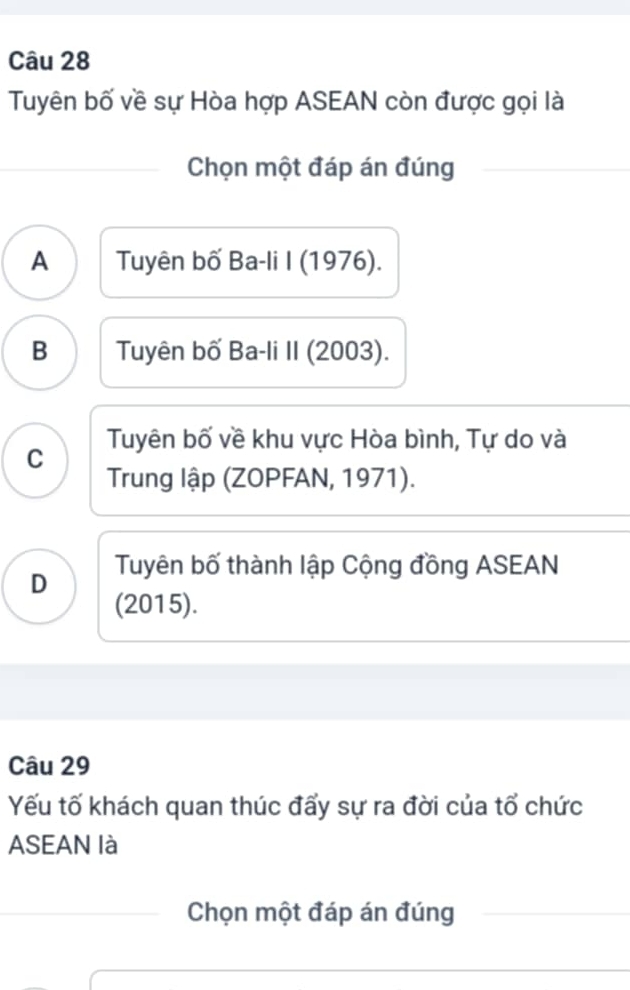 Tuyên bố về sự Hòa hợp ASEAN còn được gọi là
Chọn một đáp án đúng
A Tuyên bố Ba-li I (1976).
B Tuyên bố Ba-li II (2003).
C Tuyên bố về khu vực Hòa bình, Tự do và
Trung lập (ZOPFAN, 1971).
D Tuyên bố thành lập Cộng đồng ASEAN
(2015).
Câu 29
Yếu tố khách quan thúc đấy sự ra đời của tổ chức
ASEAN là
Chọn một đáp án đúng