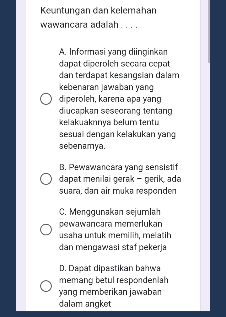 Keuntungan dan kelemahan
wawancara adalah . . . .
A. Informasi yang diinginkan
dapat diperoleh secara cepat
dan terdapat kesangsian dalam
kebenaran jawaban yang
diperoleh, karena apa yang
diucapkan seseorang tentang
kelakuaknnya belum tentu
sesuai dengan kelakukan yang
sebenarnya.
B. Pewawancara yang sensistif
dapat menilai gerak - gerik, ada
suara, dan air muka responden
C. Menggunakan sejumlah
pewawancara memerlukan
usaha untuk memilih, melatih
dan mengawasi staf pekerja
D. Dapat dipastikan bahwa
memang betul respondenlah
yang memberikan jawaban
dalam angket