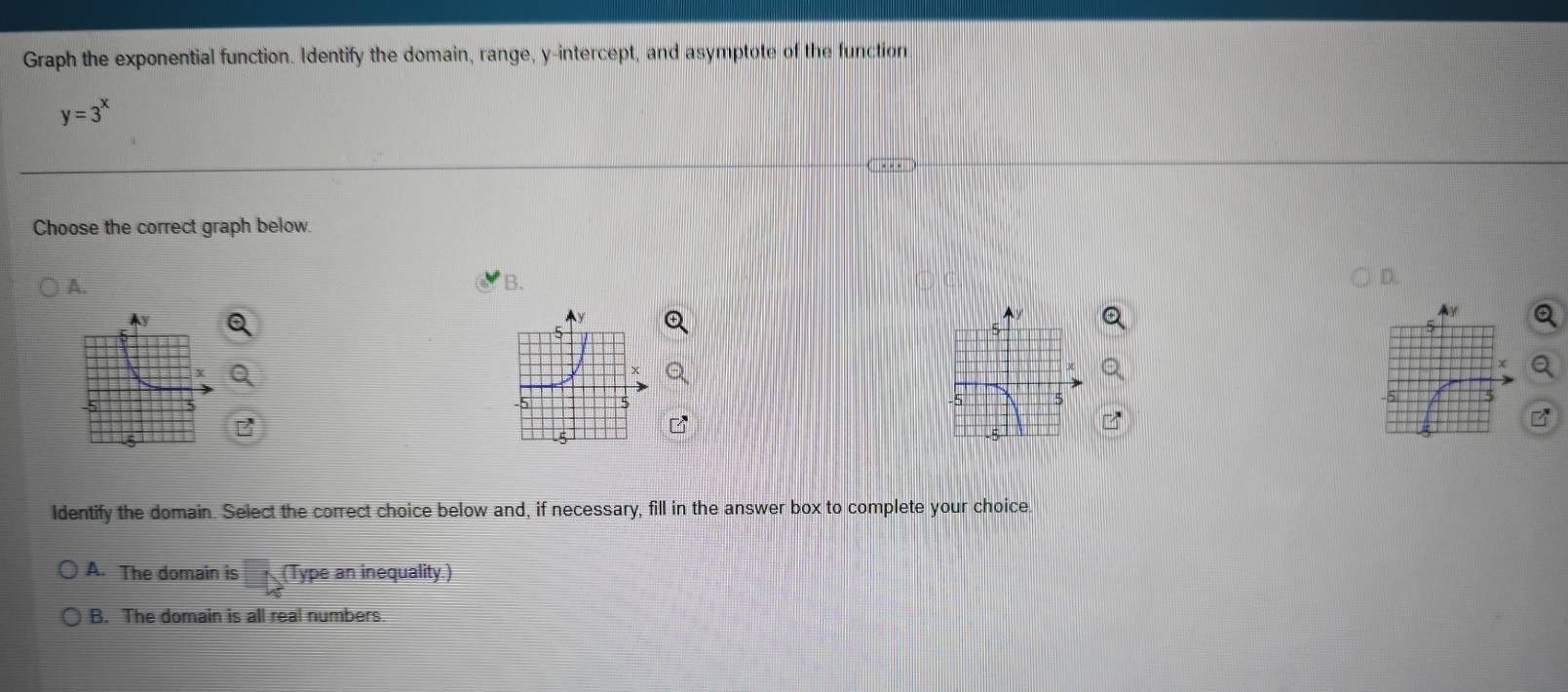 Graph the exponential function. Identify the domain, range, y-intercept, and asymptote of the function
y=3^x
Choose the correct graph below.
A.
B.
5
-5 5
Identify the domain. Select the correct choice below and, if necessary, fill in the answer box to complete your choice.
A. The domain is □ _4 (Type an inequality.)
B. The domain is all real numbers