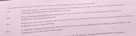 How did the discovery of Giulia de' Medici in the painting occur? How do you know?
(A)
Joaneath Spicer realized that the person in the painting was a girt; She researched the painting after
noticing a flowing dress and braided hairstyle.
(B)
The painting was found and displayed for the first time; An exhibit at the Walters Art Museum in
Baltimore showed the painting.
Paint that had been added was removed from the painting; The conservators were looking for a gid they
(C)
believed was in the painting.
A relative explained that she was the girl in the painting; Alessandro de' Medici was an Italian ruler
(D) believed to be the son of the pope.
of African People Becomes More Accurate."