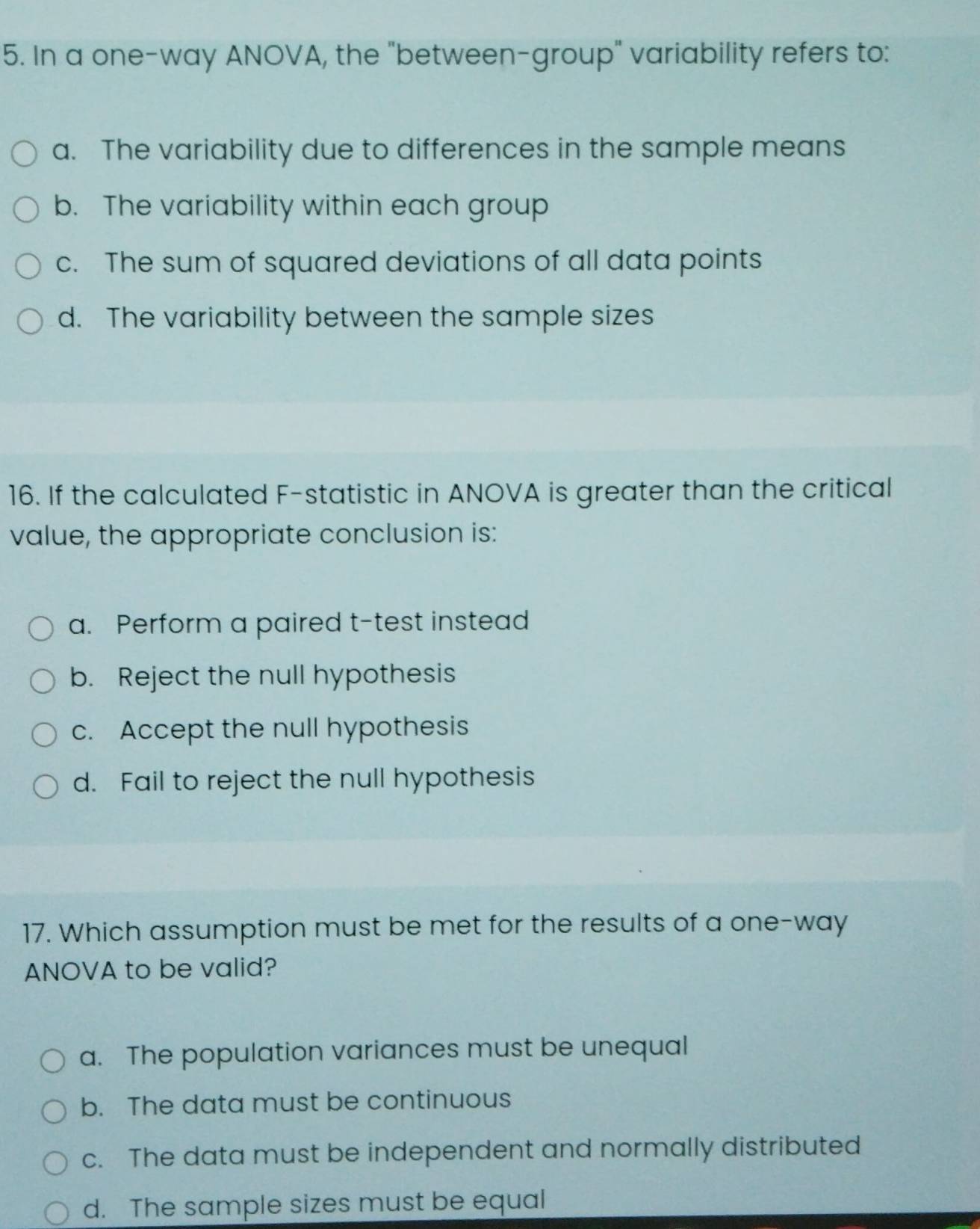 In a one-way ANOVA, the "between-group" variability refers to:
a. The variability due to differences in the sample means
b. The variability within each group
c. The sum of squared deviations of all data points
d. The variability between the sample sizes
16. If the calculated F -statistic in ANOVA is greater than the critical
value, the appropriate conclusion is:
a. Perform a paired t-test instead
b. Reject the null hypothesis
c. Accept the null hypothesis
d. Fail to reject the null hypothesis
17. Which assumption must be met for the results of a one-way
ANOVA to be valid?
a. The population variances must be unequal
b. The data must be continuous
c. The data must be independent and normally distributed
d. The sample sizes must be equal