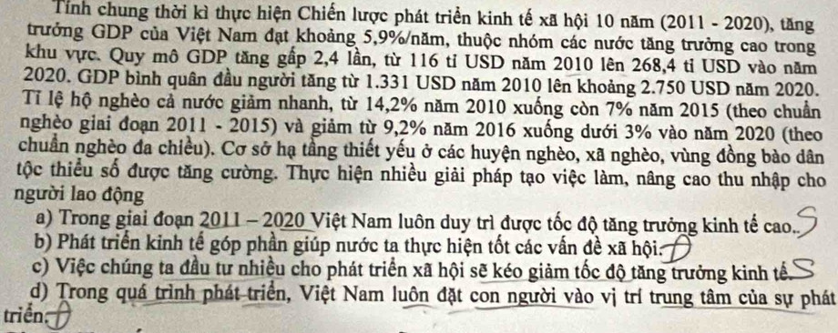 Tính chung thời kì thực hiện Chiến lược phát triển kinh tế xã hội 10 năm (2011 - 2020), tăng 
trưởng GDP của Việt Nam đạt khoảng 5,9% /năm, thuộc nhóm các nước tăng trưởng cao trong 
khu vực. Quy mô GDP tăng gấp 2,4 lần, từ 116 tỉ USD năm 2010 lên 268,4 tỉ USD vào năm 
2020. GDP bình quân đầu người tăng từ 1.331 USD năm 2010 lên khoảng 2.750 USD năm 2020. 
Tỉ lệ hộ nghèo cả nước giảm nhanh, từ 14,2% năm 2010 xuống còn 7% năm 2015 (theo chuẩn 
nghèo giai đoạn 2011 - 2015) và giảm từ 9,2% năm 2016 xuống dưới 3% vào năm 2020 (theo 
chuẩn nghèo đa chiều). Cơ sở hạ tầng thiết yếu ở các huyện nghèo, xã nghèo, vùng đồng bào dân 
tộc thiểu số được tăng cường. Thực hiện nhiều giải pháp tạo việc làm, nâng cao thu nhập cho 
người lao động 
a) Trong giai đoạn 2011 - 2020 Việt Nam luôn duy trì được tốc độ tăng trưởng kinh tế cao. 
b) Phát triển kinh tế góp phần giúp nước ta thực hiện tốt các vấn đề xã hội: 
c) Việc chúng ta đầu tư nhiều cho phát triển xã hội sẽ kéo giảm tốc độ tăng trưởng kinh tế. 
d) Trong quá trình phát triển, Việt Nam luôn đặt con người vào vị trí trung tâm của sự phát 
triển: