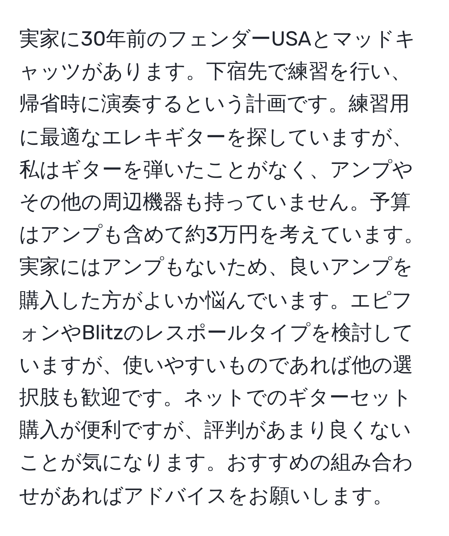 実家に30年前のフェンダーUSAとマッドキャッツがあります。下宿先で練習を行い、帰省時に演奏するという計画です。練習用に最適なエレキギターを探していますが、私はギターを弾いたことがなく、アンプやその他の周辺機器も持っていません。予算はアンプも含めて約3万円を考えています。実家にはアンプもないため、良いアンプを購入した方がよいか悩んでいます。エピフォンやBlitzのレスポールタイプを検討していますが、使いやすいものであれば他の選択肢も歓迎です。ネットでのギターセット購入が便利ですが、評判があまり良くないことが気になります。おすすめの組み合わせがあればアドバイスをお願いします。