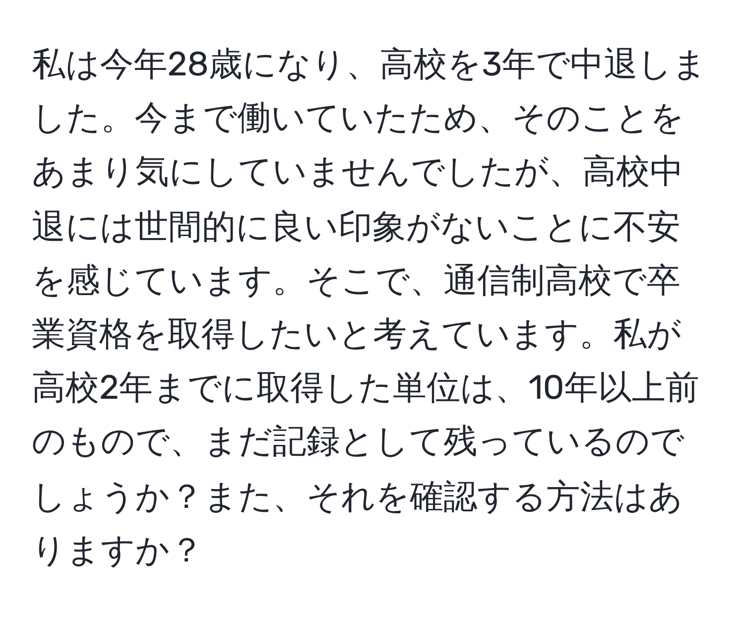 私は今年28歳になり、高校を3年で中退しました。今まで働いていたため、そのことをあまり気にしていませんでしたが、高校中退には世間的に良い印象がないことに不安を感じています。そこで、通信制高校で卒業資格を取得したいと考えています。私が高校2年までに取得した単位は、10年以上前のもので、まだ記録として残っているのでしょうか？また、それを確認する方法はありますか？