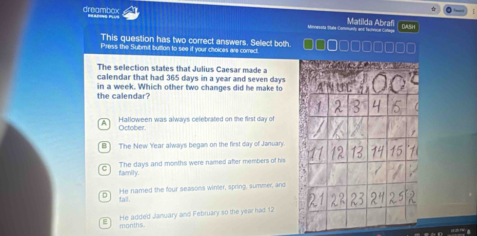 dreambox
READING PLUS
Matilda Abrafi
Minnesota State Community and Technical College DASH
This question has two correct answers. Select both.
Press the Submit button to see if your choices are correct.
The selection states that Julius Caesar made a
calendar that had 365 days in a year and seven days
in a week. Which other two changes did he make to
the calendar?
A Halloween was always celebrated on the first day of
October.
B The New Year always began on the first day of January.
The days and months were named after members of his
C family.
D He named the four seasons winter, spring, summer, and
fall.
He adde'd January and February so the year had 12
E months.