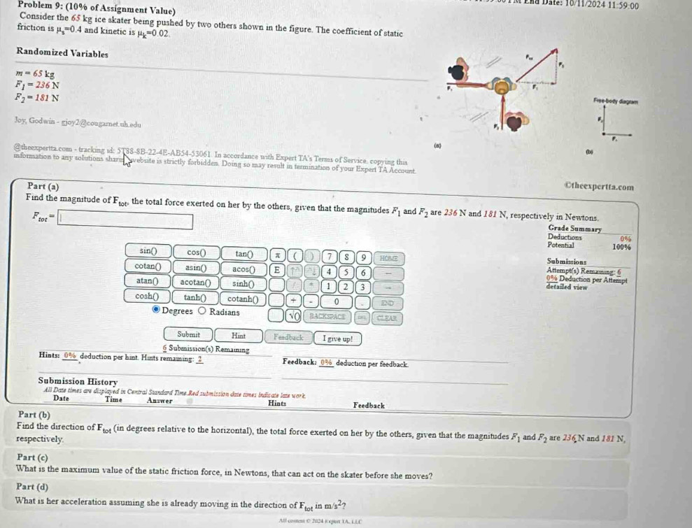 Lnu Date: 10/11/2024 11:59:00
Problem 9: (10% of Assignment Value)
Consider the 65 kg ice skater being pushed by two others shown in the figure. The coefficient of static
friction is mu _s=0 4 and kinetic is mu _k=0.02
Randomized Variables
m=65kg
F_1=236N
F_2=181N
Free-body diagram
Joy, Godwin - gjoy2@)cougamnet.uh.edu
B
P
(6) (b)
@theexpertta.com - tracking id: 5T88-8B-22-4E-AB54-53061. In accordance with Expert TA's Terms of Service. copying this
information to any solutions sharel  avebsite is strictly forbidden. Doing so may result in termination of your Expert TA Account
Part (a) ©theexpertta.com
Find the magnitude of F_tot° the total force exerted on her by the others, given that the magnitudes F_1 and F_2 are 236 N and 181 N, respectively in Newtons.
F_tot=□
Grade Summary
Deductions 0%
Potential 100%
sin() cos() tan() π ( ) 7 s 9 HOME Attempt(s) Remaming: 6 Submissions
cotan() asin() acos() E 1 4 5 6 0% Deduction per Attempt
atan() acotan() sinh() 1 2 3 .
detailed view
cosh() tanh() cotanh() x 0 DD
Degrees Radians BACKSPACE C7 FAR
Submit Hint Feedback I give up!
6 Submission(s) Remaining
Hints: _0%_ deduction per hint. Hints remaining: ___ Feedback: 0% deduction per feedback.
Submission History
All Date times are displayed in Central Standard Time.Red submission date times indicate late work. Hints Feedback
Date Time Answer
Part (b)
Find the direction of F_tot (in degrees relative to the horizontal), the total force exerted on her by the others, given that the magnitudes
respectively F_1 and F_2 are 236 N and 181 N,
Part (c)
What is the maximum value of the static friction force, in Newtons, that can act on the skater before she moves?
Part (d)
What is her acceleration assuming she is already moving in the direction of F_totinm/s^2 7
All content 0 2024 Kxpert 1A, LLC
