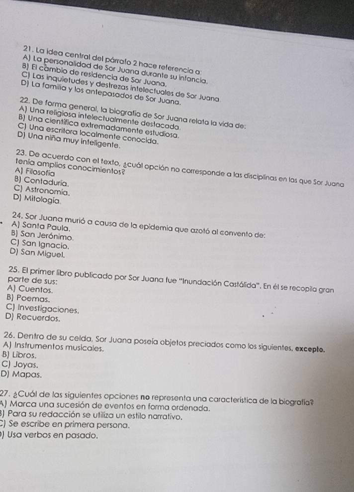 La idea central del párrafo 2 hace referencia a:
A) La personalidad de Sor Juana durante su infancia.
B) El cámbio de residencia de Sor Juana,
C) Las inquietudes y destrezas intelectuales de Sor Juana
D) La familia y los antepasados de Sor Juana.
22. De forma general, la biografía de Sor Juana relata la vida de:
A) Una religiosa intelectualmente destacada
B) Una científica extremadamente estudiosa.
C) Una escritora localmente conocida.
D) Una niña muy inteligente.
tenía amplios conocimientos?
23. De acuerdo con el texto, ¿cuál opción no corresponde a las disciplinas en las que Sor Juana
A) Filosofía
B) Contaduria.
C) Astronomia.
D) Mitología
24. Sor Juana murió a causa de la epidemía que azotó al convento de:
A) Santa Paula.
B) San Jerónimo.
C) San Ignacio.
D) San Miguel.
25. El primer libro publicado por Sor Juana fue ''Inundación Castálida''. En él se recopila gran
parte de sus:
A) Cuentos.
B) Poemas.
C) Investigaciones.
D) Recuerdos.
26. Dentro de su celda, Sor Juana poseía objetos preciados como los siguientes, excepto.
A) Instrumentos musicales.
B) Libros.
C) Joyas.
D) Mapas.
27. ¿Cuál de las siguientes opciones no representa una característica de la biografía?
A) Marca una sucesión de eventos en forma ordenada.
3) Para su redacción se utiliza un estilo narrativo.
) Se escribe en primera persona.
) Usa verbos en pasado.