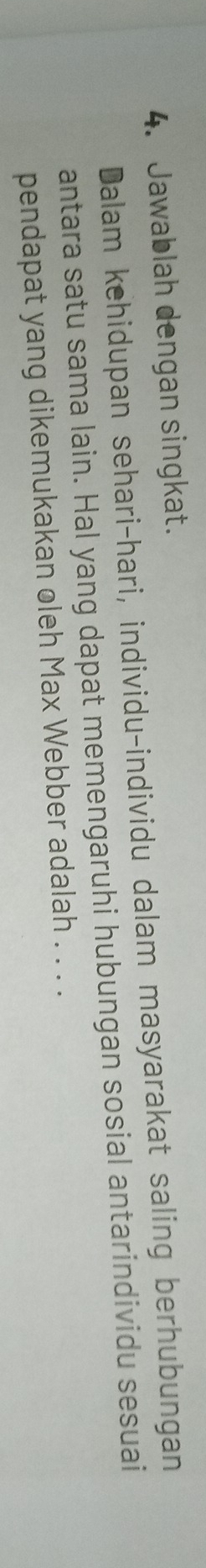 Jawablah dengan singkat. 
Dalam kehidupan sehari-hari, individu-individu dalam masyarakat saling berhubungan 
antara satu sama lain. Hal yang dapat memengaruhi hubungan sosial antarindividu sesuai 
pendapat yang dikemukakan oleh Max Webber adalah . . . .