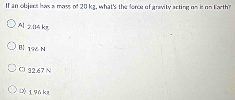 If an object has a mass of 20 kg, what's the force of gravity acting on it on Earth?
A) 2.04 kg
B) 196 N
C) 32.67 N
D) 1.96 kg