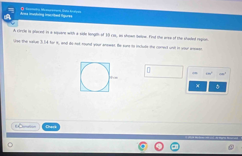 Geometry, Measurement, Data Analysis 
[A Area involving inscribed figures 
A circle is placed in a square with a side length of 10 cm, as shown below. Find the area of the shaded region. 
Use the value 3.14 for π, and do not round your answer. Be sure to include the correct unit in your answer.
cm cm^2 cm^3
× 6 
anation Check 
€ 2024 McGraw Hill LLC. All Rights Reterved 
4