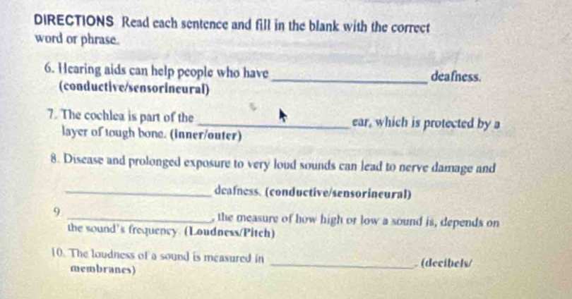 DIRECTIONS Read each sentence and fill in the blank with the correct 
word or phrase. 
6. Hearing aids can help people who have _deafness. 
(conductive/sensorineural) 
7. The cochlea is part of the _ear, which is protected by a 
layer of tough bone. (inner/outer) 
8. Discase and prolonged exposure to very loud sounds can lead to nerve damage and 
_dcafness. (conductive/sensorineural) 
9 _, the measure of how high or low a sound is, depends on 
the sound's frequency (Loudness/Pitch) 
10. The loudness of a sound is measured in 
membranes) _ (decibels/