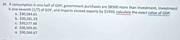 If consumption is one-half of GDP, government purchases are $8500 more than investment, investment
is one-seventh (1/7) of GDP, and imports exceed exports by $1950, calculate the exuct value of GDP.
a. $30,584.65
b. $30,581 29
C. $30,577.4B
d. $30,569.05
e. $30,566.67